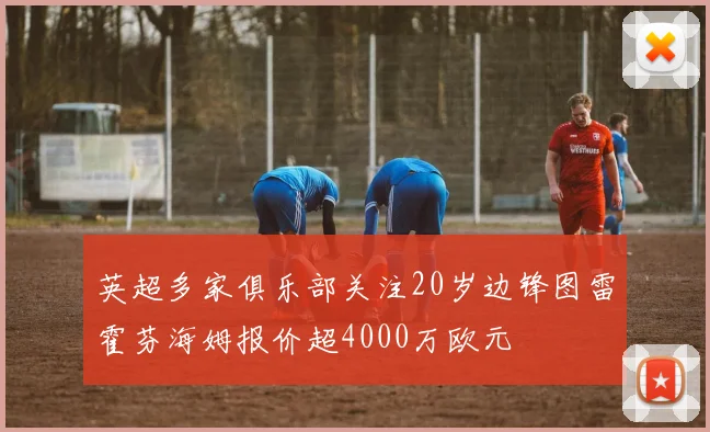 英超多家俱乐部关注20岁边锋图雷霍芬海姆报价超4000万欧元