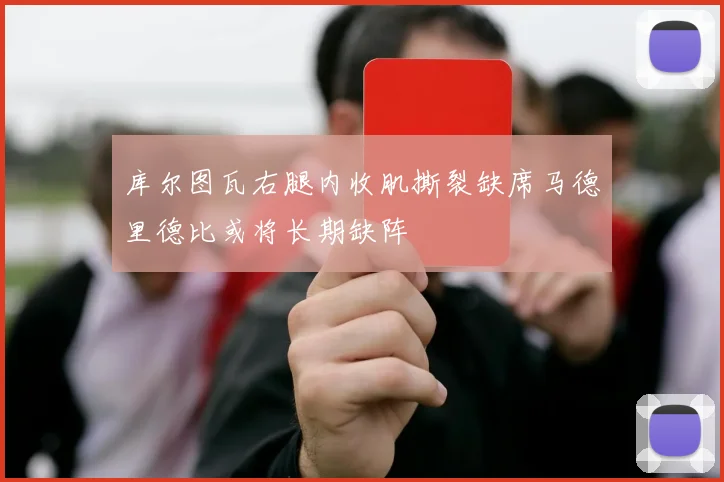 库尔图瓦右腿内收肌撕裂缺席马德里德比或将长期缺阵