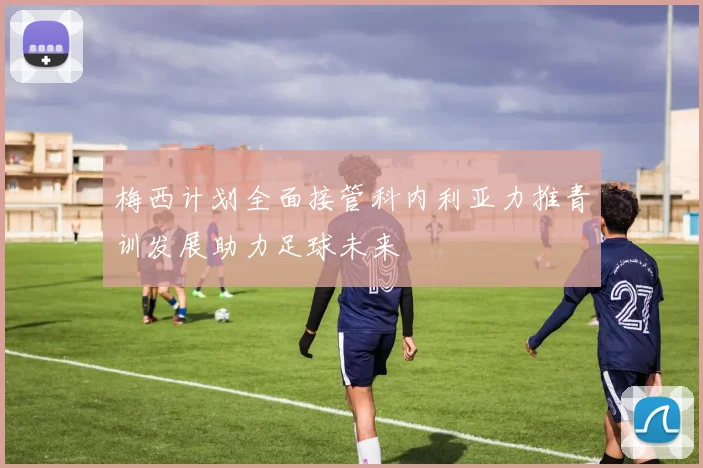 梅西计划全面接管科内利亚力推青训发展助力足球未来