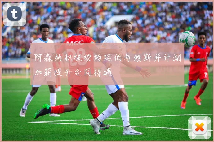 阿森纳积极续约廷伯与赖斯并计划加薪提升合同待遇