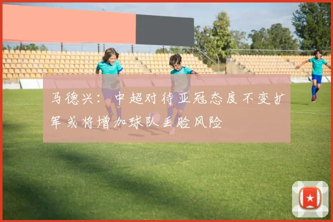马德兴：中超对待亚冠态度不变扩军或将增加球队丢脸风险
