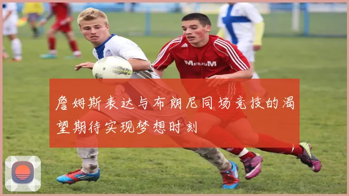 詹姆斯表达与布朗尼同场竞技的渴望期待实现梦想时刻