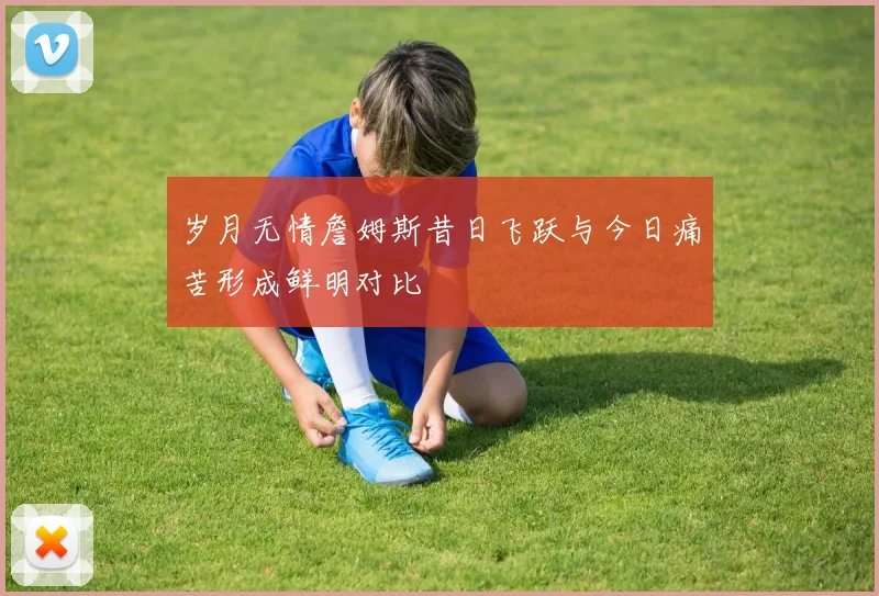 岁月无情詹姆斯昔日飞跃与今日痛苦形成鲜明对比