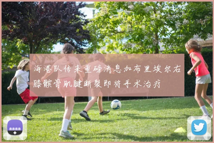 海港队传来重磅消息加布里埃尔右膝髌骨肌腱断裂即将手术治疗